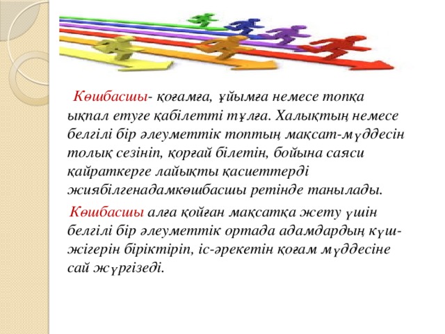 Көшбасшы - қоғамға, ұйымға немесе топқа ықпал етуге қабілетті тұлға. Халықтың немесе белгілі бір әлеуметтік топтың мақсат-мүддесін толық сезініп, қорғай білетін, бойына саяси қайраткерге лайықты қасиеттерді жиябілгенадамкөшбасшы ретінде танылады.  Көшбасшы алға қойған мақсатқа жету үшін белгілі бір әлеуметтік ортада адамдардың күш-жігерін біріктіріп, іс-әрекетін қоғам мүддесіне сай жүргізеді.