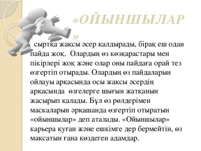 «ОЙЫНШЫЛАР »   сыртқа жақсы әсер қалдырады, бірақ еш одан пайда жоқ.  Олардың өз көзқарастары мен пікірлері жоқ және олар оны пайдаға орай тез өзгертіп отырады. Олардың өз пайдаларын ойлауы арқасында осы жақсы әсердің арқасында  өзгелерге шығын жатқанын жасырып қалады. Бұл өз рөлдерімен маскаларын әрқашанда өзгертіп отыратын «ойыншылар» деп аталады. «Ойыншылар» карьера қуған және ешкімге дер бермейтін, өз мақсатын ғана көздеген адамдар.