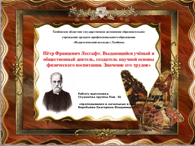   Тамбовское областное государственное автономное образовательное учреждение среднего профессионального образования  «Педагогический колледж г.Тамбова»       Пётр Францевич Лесгафт. Выдающийся учёный и общественный деятель, создатель научной основы физического воспитания. Значение его трудов»   Работу выполняла Студентка группы Пнк- 41 Специальности 050146  «преподавание в начальных классах» Воробьёва Екатерина Владимировна  