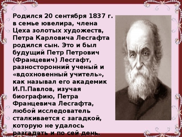 Родился 20 сентября 1837 г. в семье ювелира, члена Цеха золотых художеств, Петра Карловича Лесгафта родился сын. Это и был будущий Петр Петрович (Францевич) Лесгафт, разносторонний ученый и «вдохновенный учитель», как называл его академик И.П.Павлов, изучая биографию, Петра Францевича Лесгафта, любой исследователь сталкивается с загадкой, которую не удалось разгадать и по сей день. Почему он вошел в историю как «Францевич», а не «Петрович»? И Петр Лесгафт и его брат Франц, именуются Францевичами.