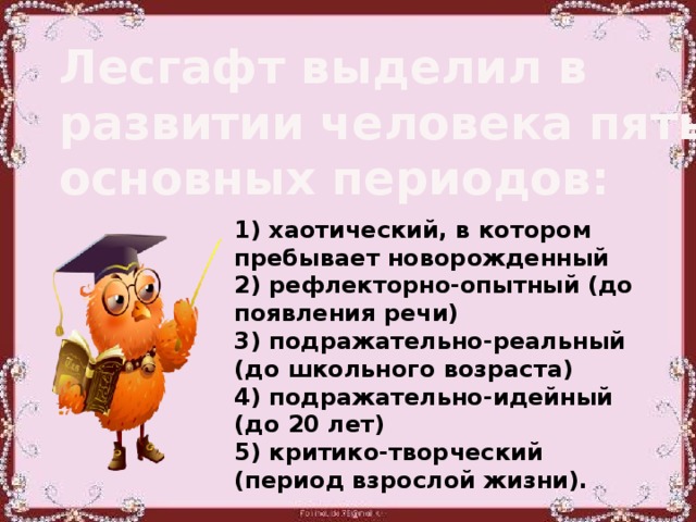 Лесгафт выделил в развитии человека пять основных периодов: 1) хаотический, в котором пребывает новорожденный 2) рефлекторно-опытный (до появления речи) 3) подражательно-реальный (до школьного возраста) 4) подражательно-идейный (до 20 лет) 5) критико-творческий (период взрослой жизни).