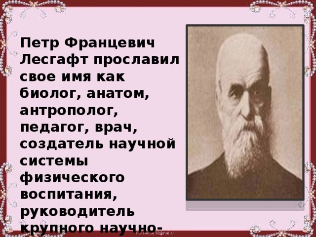 Петр Францевич Лесгафт прославил свое имя как биолог, анатом, антрополог, педагог, врач, создатель научной системы физического воспитания, руководитель крупного научно-исследовательского учреждения.