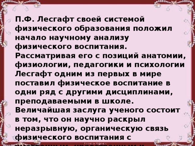 П.Ф. Лесгафт своей системой физического образования положил начало научному анализу физического воспитания. Рассматривая его с позиций анатомии, физиологии, педагогики и психологии Лесгафт одним из первых в мире поставил физическое воспитание в одни ряд с другими дисциплинами, преподаваемыми в школе. Величайшая заслуга ученого состоит в том, что он научно раскрыл неразрывную, органическую связь физического воспитания с умственным, нравственным и эстетическим воспитанием.