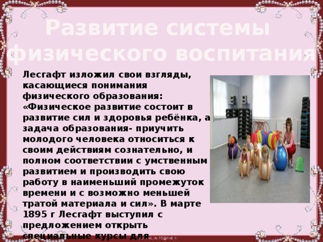 Развитие системы физического воспитания Лесгафт изложил свои взгляды, касающиеся понимания физического образования: «Физическое развитие состоит в развитие сил и здоровья ребёнка, а задача образования- приучить молодого человека относиться к своим действиям сознательно, и полном соответствии с умственным развитием и производить свою работу в наименьший промежуток времени и с возможно меньшей тратой материала и сил». В марте 1895 г Лесгафт выступил с предложением открыть специальные курсы для подготовки лиц, способных проводить занятия физическими упражнениями с детьми