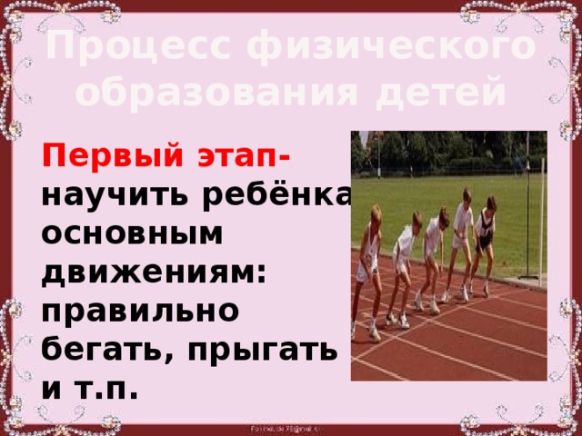 Процесс физического образования детей Первый этап- научить ребёнка основным движениям: правильно бегать, прыгать и т.п.