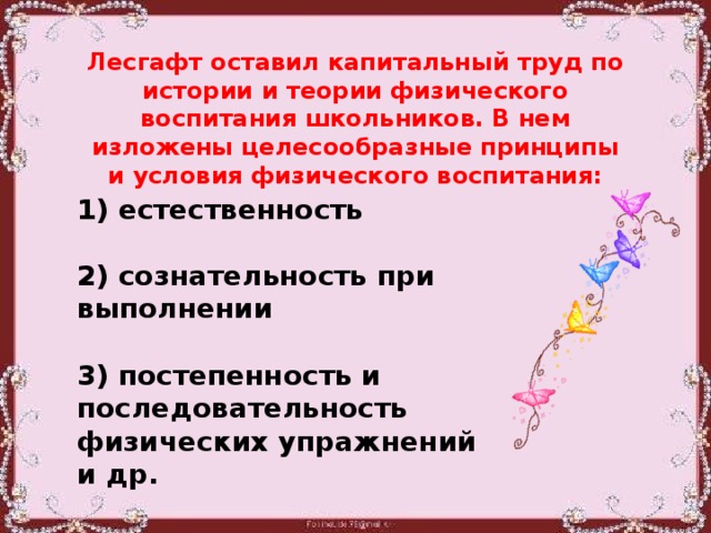 Лесгафт оставил капитальный труд по истории и теории физического воспитания школьников. В нем изложены целесообразные принципы и условия физического воспитания: 1) естественность  2) сознательность при выполнении  3) постепенность и последовательность физических упражнений и др.