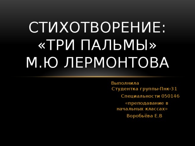 Стихотворение: «Три пальмы»  М.Ю Лермонтова  Выполнила Студентка группы-Пнк-31  Специальности 050146  «преподавание в начальных классах» Воробьёва Е.В