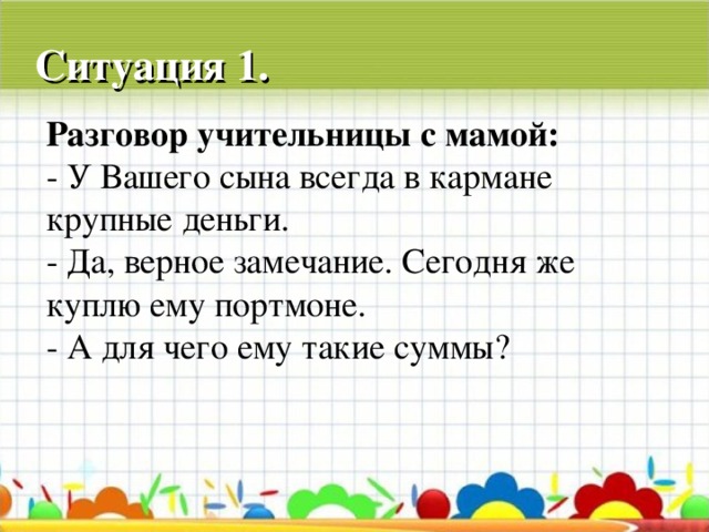 Ситуация 1. Разговор учительницы с мамой: - У Вашего сына всегда в кармане крупные деньги. - Да, верное замечание. Сегодня же куплю ему портмоне. - А для чего ему такие суммы?