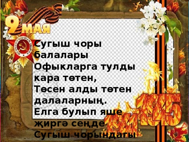 Сугыш чоры балалары Офыкларга тулды кара төтен, Төсен алды төтен далаларның. Елга булып яше җиргә сеңде Сугыш чорындагы балаларның.