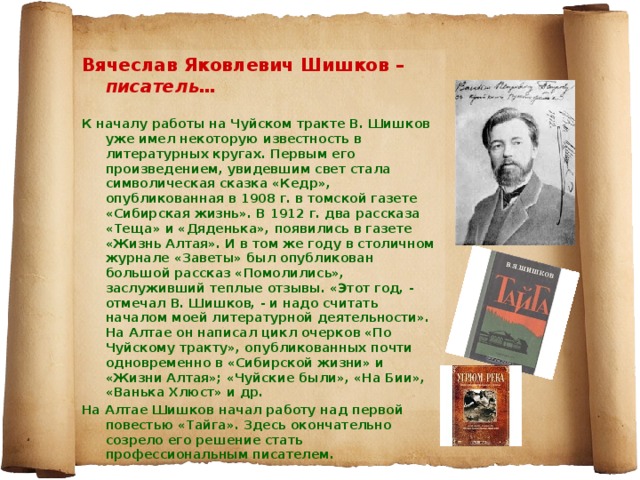 Вячеслав Яковлевич Шишков – писатель…  К началу работы на Чуйском тракте В. Шишков уже имел некоторую известность в литературных кругах. Первым его произведением, увидевшим свет стала символическая сказка «Кедр», опубликованная в 1908 г. в томской газете «Сибирская жизнь». В 1912 г. два рассказа «Теща» и «Дяденька», появились в газете «Жизнь Алтая». И в том же году в столичном журнале «Заветы» был опубликован большой рассказ «Помолились», заслуживший теплые отзывы. «Этот год, - отмечал В. Шишков, - и надо считать началом моей литературной деятельности». На Алтае он написал цикл очерков «По Чуйскому тракту», опубликованных почти одновременно в «Сибирской жизни» и «Жизни Алтая»; «Чуйские были», «На Бии», «Ванька Хлюст» и др. На Алтае Шишков начал работу над первой повестью «Тайга». Здесь окончательно созрело его решение стать профессиональным писателем.