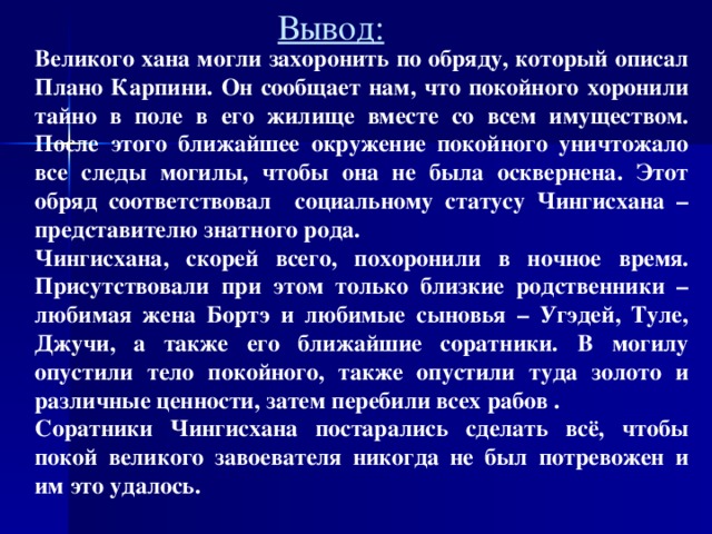 Вывод: Великого хана могли захоронить по обряду, который описал Плано Карпини. Он сообщает нам, что покойного хоронили тайно в поле в его жилище вместе со всем имуществом. После этого ближайшее окружение покойного уничтожало все следы могилы, чтобы она не была осквернена. Этот обряд соответствовал социальному статусу Чингисхана – представителю знатного рода. Чингисхана, скорей всего, похоронили в ночное время. Присутствовали при этом только близкие родственники – любимая жена Бортэ и любимые сыновья – Угэдей, Туле, Джучи, а также его ближайшие соратники.  В могилу опустили тело покойного, также опустили туда золото и различные ценности, затем перебили всех рабов . Соратники Чингисхана постарались сделать всё, чтобы покой великого завоевателя никогда не был потревожен и им это удалось.