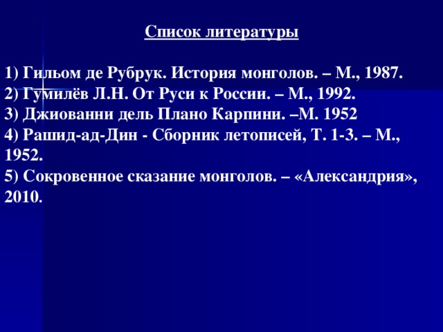 Список литературы 1) Гильом де Рубрук. История монголов. – М., 1987. 2) Гумилёв Л.Н. От Руси к России. – М., 1992. 3) Джиованни дель Плано Карпини. –М. 1952 4) Рашид-ад-Дин - Сборник летописей, Т. 1-3. – М., 1952. 5) Сокровенное сказание монголов. – «Александрия», 2010 .