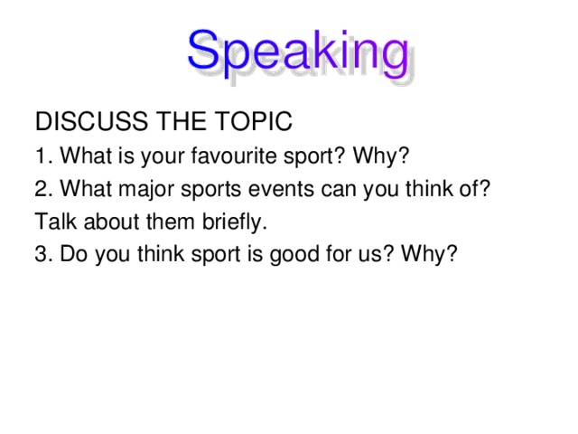 DISCUSS THE TOPIC 1. What is your favourite sport? Why? 2. What major sports events can you think of?  Talk about them briefly. 3. Do you think sport is good for us? Why?