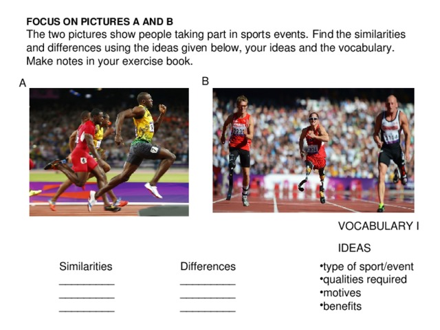 FOCUS ON PICTURES A AND В  The two pictures show people taking part in sports events. Find the similarities and differences using the ideas given below, your ideas and the vocabulary. Make notes in your exercise book. B A VOCABULARY I IDEAS type of sport/event qualities required motives benefits Similarities _________ _________ _________ Differences _________ _________ _________