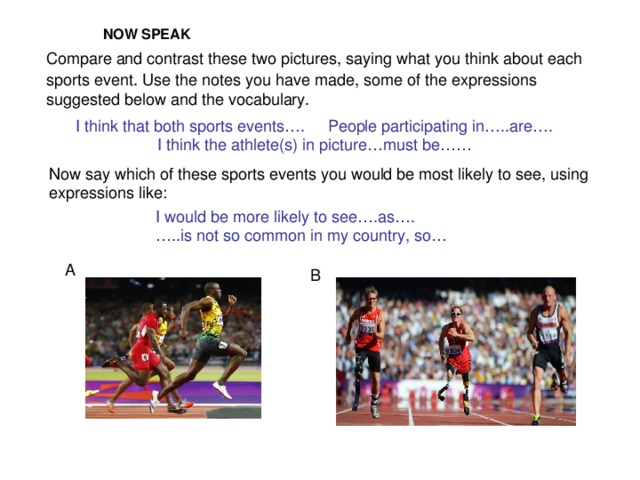 NOW SPEAK  Compare and contrast these two pictures, saying what you think about each sports event. Use the notes you have made, some of the expressions suggested below and the vocabulary. I think that both sports events….  People participating in…..are…. I think the athlete(s) in picture…must be…… Now say which of these sports events you would be most likely to see, using expressions like: I would be more likely to see….as…. … ..is not so common in my country, so… A B
