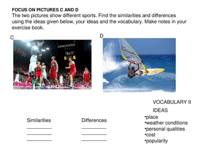 FOCUS ON PICTURES С AND D  The two pictures show different sports. Find the similarities and differences using the ideas given below, your ideas and the vocabulary. Make notes in your exercise book. D C VOCABULARY II IDEAS place weather conditions personal qualities cost popularity Similarities _________ _________ _________ Differences _________ _________ _________