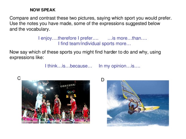 NOW SPEAK Compare and contrast these two pictures, saying which sport you would prefer. Use the notes you have made, some of the expressions suggested below and the vocabulary. I enjoy….therefore I prefer…. … is more…than…. I find team/individual sports more… Now say which of these sports you might find harder to do and why, using expressions like:  I think…is…because… In my opinion…is…. C D