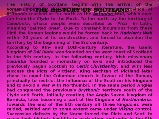 The history of Scotland begins with the arrival of the Roman Empire in the 1st century, the Roman province of Britannia  reached as far north as the Antonine  Wall , which once ran from the Clyde to the Forth . To the north lay the territory of Caledonia , whose people were described as 