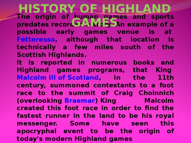 HISTORY OF HIGHLAND GAMES The origin of human games and sports predates recorded history. An example of a possible early games venue is at  Fetteresso , although that location is technically a few miles south of the Scottish Highlands. It is reported in numerous books and Highland games programs, that King  Malcolm III of Scotland , in the 11th century, summoned contestants to a foot race to the summit of Craig Choinnich (overlooking  Braemar ) King Malcolm created this foot race in order to find the fastest runner in the land to be his royal messenger. Some have seen this apocryphal event to be the origin of today's modern Highland games