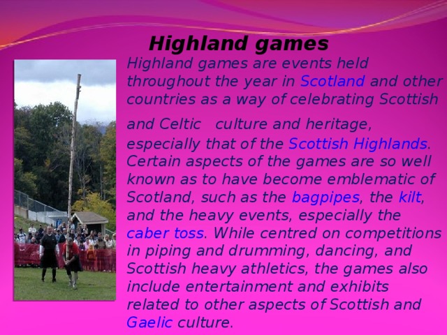 Highland games Highland games are events held throughout the year in  Scotland  and other countries as a way of celebrating Scottish and  Celtic  culture and heritage, especially that of the  Scottish Highlands . Certain aspects of the games are so well known as to have become emblematic of Scotland, such as the  bagpipes , the  kilt , and the heavy events, especially the  caber toss . While centred on competitions in piping and drumming, dancing, and Scottish heavy athletics, the games also include entertainment and exhibits related to other aspects of Scottish and  Gaelic  culture.