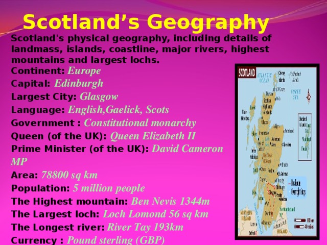 Scotland’s Geography Scotland's physical geography, including details of landmass, islands, coastline, major rivers, highest mountains and largest lochs. Continent:  Europe Capital:  Edinburgh Largest City: Glasgow Language: English,Gaelick, Scots Government : Constitutional monarchy Queen (of the UK): Queen Elizabeth II Prime Minister (of the UK): David Cameron MP Area: 78800 sq km Population: 5 million people The Highest mountain: Ben Nevis 1344m The Largest loch: Loch Lomond 56 sq km The Longest river:  River Tay 193km Currency :  Pound sterling (GBP)