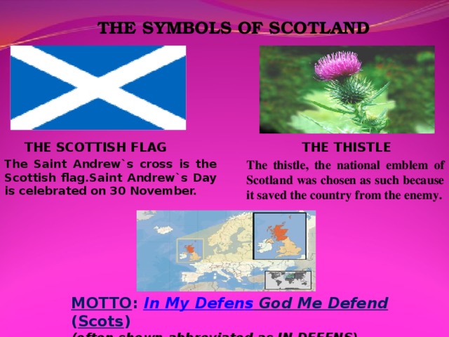 THE SYMBOLS OF SCOTLAND THE SCOTTISH FLAG THE THISTLE The thistle, the national emblem of Scotland was chosen as such because it saved the country from the enemy. The Saint Andrew`s cross is the Scottish flag.Saint Andrew`s Day is celebrated on 30 November. MOTTO :  In My Defens God Me Defend ( Scots )  (often shown abbreviated as IN DEFENS)
