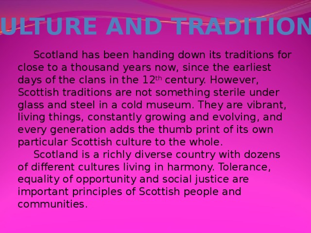 CULTURE AND TRADITIONS  Scotland has been handing down its traditions for close to a thousand years now, since the earliest days of the clans in the 12 th century. However, Scottish traditions are not something sterile under glass and steel in a cold museum. They are vibrant, living things, constantly growing and evolving, and every generation adds the thumb print of its own particular Scottish culture to the whole.  Scotland is a richly diverse country with dozens of different cultures living in harmony. Tolerance, equality of opportunity and social justice are important principles of Scottish people and communities.