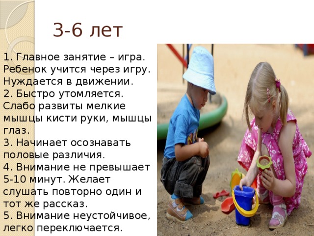 3-6 лет 1. Главное занятие – игра. Ребенок учится через игру. Нуждается в движении.  2. Быстро утомляется. Слабо развиты мелкие мышцы кисти руки, мышцы глаз.  3. Начинает осознавать половые различия.  4. Внимание не превышает 5-10 минут. Желает слушать повторно один и тот же рассказ.  5. Внимание неустойчивое, легко переключается.