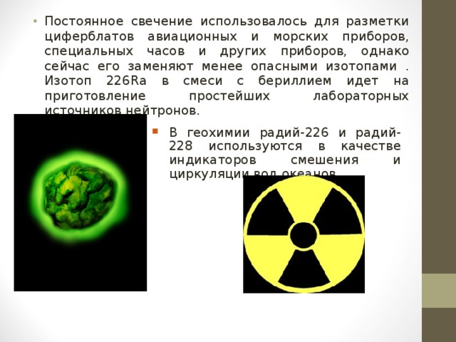 Постоянное свечение использовалось для разметки циферблатов авиационных и морских приборов, специальных часов и других приборов, однако сейчас его заменяют менее опасными изотопами . Изотоп 226Ra в смеси с бериллием идет на приготовление простейших лабораторных источников нейтронов.   В геохимии радий-226 и радий-228 используются в качестве индикаторов смешения и циркуляции вод океанов.