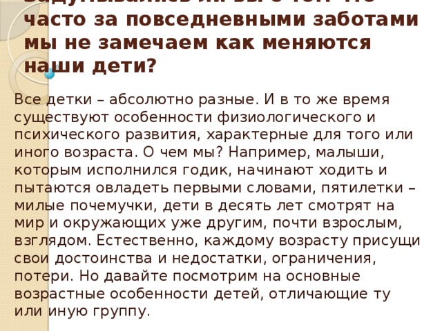 Задумывались ли вы о том что часто за повседневными заботами мы не замечаем как меняются наши дети? Все детки – абсолютно разные. И в то же время существуют особенности физиологического и психического развития, характерные для того или иного возраста. О чем мы? Например, малыши, которым исполнился годик, начинают ходить и пытаются овладеть первыми словами, пятилетки – милые почемучки, дети в десять лет смотрят на мир и окружающих уже другим, почти взрослым, взглядом. Естественно, каждому возрасту присущи свои достоинства и недостатки, ограничения, потери. Но давайте посмотрим на основные возрастные особенности детей, отличающие ту или иную группу.