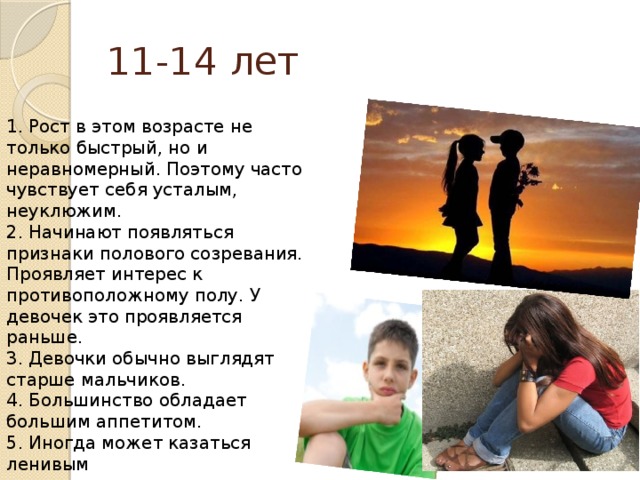 11-14 лет 1. Рост в этом возрасте не только быстрый, но и неравномерный. Поэтому часто чувствует себя усталым, неуклюжим.  2. Начинают появляться признаки полового созревания. Проявляет интерес к противоположному полу. У девочек это проявляется раньше.  3. Девочки обычно выглядят старше мальчиков.  4. Большинство обладает большим аппетитом.  5. Иногда может казаться ленивым