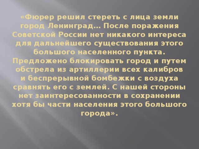 «Фюрер решил стереть с лица земли город Ленинград… После поражения Советской России нет никакого интереса для дальнейшего существования этого большого населенного пункта.  Предложено блокировать город и путем обстрела из артиллерии всех калибров и беспрерывной бомбежки с воздуха сравнять его с землей. С нашей стороны нет заинтересованности в сохранении хотя бы части населения этого большого города».