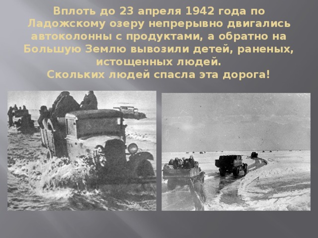 Вплоть до 23 апреля 1942 года по Ладожскому озеру непрерывно двигались автоколонны с продуктами, а обратно на Большую Землю вывозили детей, раненых, истощенных людей.  Скольких людей спасла эта дорога!