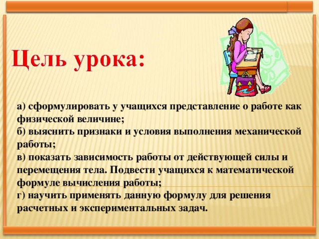 а) сформулировать у учащихся представление о работе как физической величине; б) выяснить признаки и условия выполнения механической работы; в) показать зависимость работы от действующей силы и перемещения тела. Подвести учащихся к математической формуле вычисления работы; г) научить применять данную формулу для решения расчетных и экспериментальных задач.