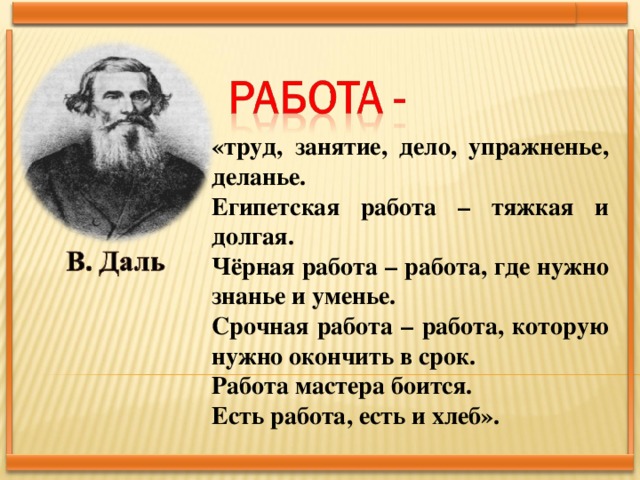 «труд, занятие, дело, упражненье, деланье. Египетская работа – тяжкая и долгая. Чёрная работа – работа, где нужно знанье и уменье. Срочная работа – работа, которую нужно окончить в срок. Работа мастера боится. Есть работа, есть и хлеб».