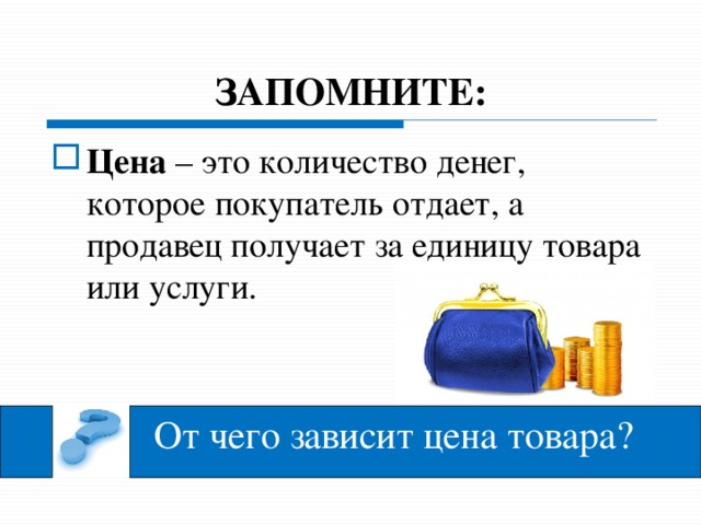 ЗАПОМНИТЕ: Цена – это количество денег, которое покупатель отдает, а продавец получает за единицу товара или услуги. - давайте познакомимся с еще одним экономическим понятием. Прочти, Артем.  Цена – это количество денег, которое покупатель отдает, а продавец получает за единицу товара или услуги. Спасибо, теперь наша задача узнать от чего зависит цена товара. - Для этого мы посмотрим мультипликационный фильм «Цена и ценные вещи» из серии «Азбука денег». Садитесь удобнее. Внимание на экран. От чего зависит цена товара?