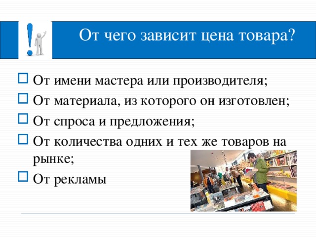 От чего зависит цена товара? От имени мастера или производителя; От материала, из которого он изготовлен; От спроса и предложения; От количества одних и тех же товаров на рынке; От рекламы Итак, от чего зависит цена товара? - Ответ правильный, но магазины бывают разными и условия продажи в них тоже раз­ные. Убедится в этом, поможет текст учебника. - Откройте электронный учебник, пункт «Какие бывают магазины?». Давайте прочтем.