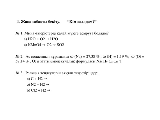 4. Жаңа сабақты бекіту.  “Кім жылдам?” № 1. Мына өзгерістерді қалай жүзеге асыруға болады?  а) Н2О → O2 → Н2 O  ә) KMnO4 → O2 → SO2  № 2. Ас содасының құрамында ω  (Na) = 27,38 % ; ω (H) = 1,19 %; ω (O) =  57,14 % . Осы заттың молекулалық формуласы Na х Н у С z О m ?  № 3. Реакция теңдеулерін аяқтап теңестіріңдер:  а) С + Н2 →  ә) N2 + H2 →  б) С l2 + H2 →