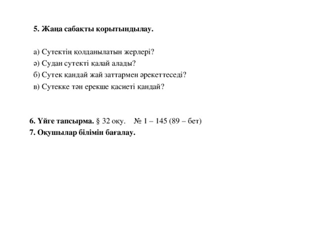 5.  Жаңа сабақты қорытындылау.  а)  Сутектің қолданылатын жерлері?  ә) Судан сутекті қалай алады?  б) Сутек қандай жай заттармен әрекеттеседі?  в) Сутекке тән ерекше қасиеті қандай?  6. Үйге тапсырма. § 32 оқу. № 1 – 145 (89 – бет)   7. Оқушылар білімін бағалау.