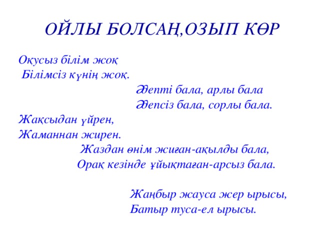 ОЙЛЫ БОЛСАҢ,ОЗЫП КӨР Оқусыз білім жоқ  Білімсіз күнің жоқ.  Әдепті бала, арлы бала  Әдепсіз бала, сорлы бала. Жақсыдан үйрен, Жаманнан жирен.  Жаздан өнім жиған-ақылды бала,  Орақ кезінде ұйықтаған-арсыз бала.   Жаңбыр жауса жер ырысы,  Батыр туса-ел ырысы.