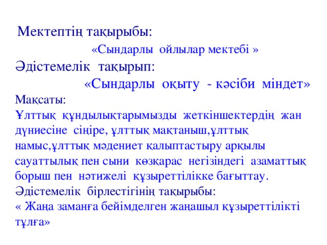 Мектептің тақырыбы:  «Сындарлы ойлылар мектебі » Әдістемелік тақырып:  «Сындарлы оқыту - кәсіби міндет» Мақсаты: Ұлттық құндылықтарымызды жеткіншектердің жан дүниесіне сіңіре, ұлттық мақтаныш,ұлттық намыс,ұлттық мәдениет қалыптастыру арқылы сауаттылық пен сыни көзқарас негізіндегі азаматтық борыш пен нәтижелі құзыреттілікке бағыттау. Әдістемелік бірлестігінің тақырыбы: « Жаңа заманға бейімделген жаңашыл құзыреттілікті тұлға»