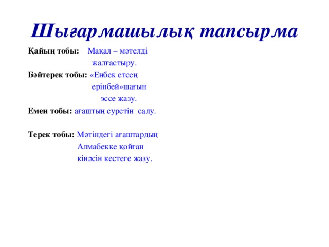 Шығармашылық тапсырма Қайың тобы:  Мақал – мәтелді  жалғастыру. Бәйтерек тобы: «Еңбек етсең  ерінбей»шағын  эссе жазу. Емен тобы: ағаштың суретін салу. Терек тобы: Мәтіндегі ағаштардың  Алмабекке қойған  кінәсін кестеге жазу.