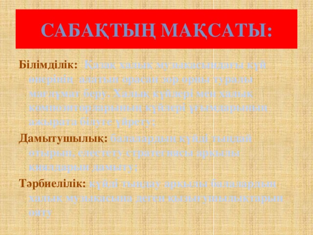 Сабақтың мақсаты: Білімділік: Қазақ халық музыкасындағы күй өнерінің алатын орасан зор орны туралы мағлұмат беру. Халық күйлері мен халық композиторларының күйлері ұғымдарының ажырата білуге үйрету; Дамытушылық: балалардың күйді тыңдай отырып, елестету стратегиясы арқылы қиялдарын дамыту; Тәрбиелілік: күйді тыңдау арқылы балалардың халық музыкасына деген қызығушылықтарын ояту