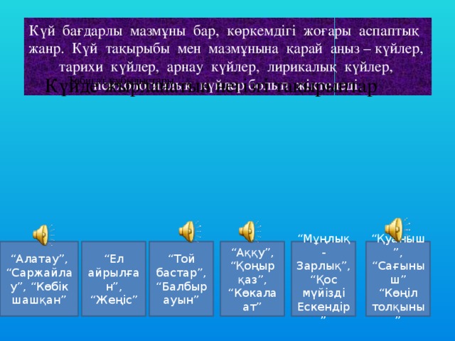 Күй бағдарлы мазмұны бар, көркемдігі жоғары аспаптық жанр. Күй тақырыбы мен мазмұнына қарай аңыз – күйлер, тарихи күйлер, арнау күйлер, лирикалық күйлер, психологиялық күйлер болып жіктеледі. Табиғат құбылыстары Күйде жырланатын негізгі тақырыптар “ Ел айрылған”, “Жеңіс” “ Той бастар”, “Балбырауын” “ Аққу”, “Қоңыр қаз”, “Көкала ат” “ Мұңлық-Зарлық”, “Қос мүйізді Ескендір” “ Қуаныш”, “Сағыныш” “Көңіл толқыны” “ Алатау”, “Саржайлау”, “Көбік шашқан” Табиғат құбылыстары Күйде жырланатын негізгі тақырыптар