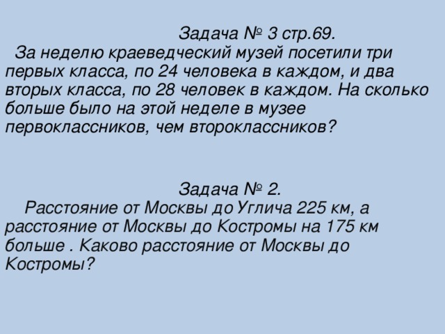 Задача № 3 стр.69.  За неделю краеведческий музей посетили три первых класса, по 24 человека в каждом, и два вторых класса, по 28 человек в каждом. На сколько больше было на этой неделе в музее первоклассников, чем второклассников?    Задача № 2.  Расстояние от Москвы до Углича 225 км, а расстояние от Москвы до Костромы на 175 км больше . Каково расстояние от Москвы до Костромы?