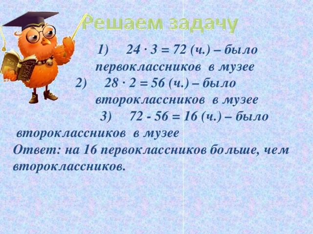 1) 24 · 3 = 72 (ч.) – было первоклассников в музее  1) 24 · 3 = 72 (ч.) – было первоклассников в музее  1) 24 · 3 = 72 (ч.) – было первоклассников в музее 2) 28 · 2 = 56 (ч.) – было второклассников в музее 2) 28 · 2 = 56 (ч.) – было второклассников в музее 2) 28 · 2 = 56 (ч.) – было второклассников в музее  3) 72 - 56 = 16 (ч.) – было второклассников в музее Ответ: на 16 первоклассников больше, чем второклассников.