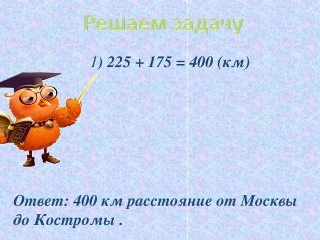 1 ) 225 + 175 = 400 (км)  1 ) 225 + 175 = 400 (км)  1 ) 225 + 175 = 400 (км)       Ответ: 400 км расстояние от Москвы до Костромы .