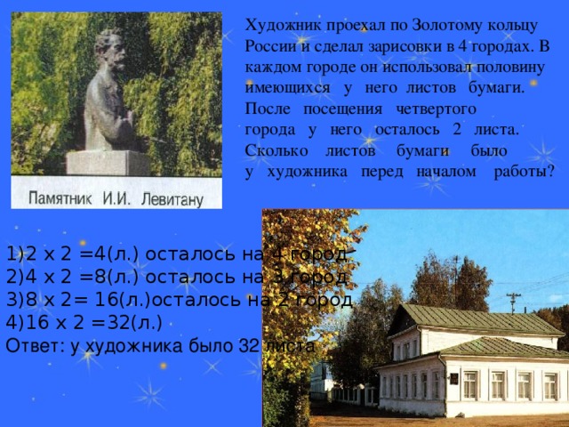 1)2 х 2 =4(л.) осталось на 4 город 2)4 х 2 =8(л.) осталось на 3 город 3)8 х 2= 16(л.)осталось на 2 город 4)16 х 2 =32(л.) Ответ: у художника было 32 листа  Художник проехал по Золотому кольцу России и сделал зарисовки в 4 городах. В каждом городе он использовал половину имеющихся   у   него  листов   бумаги.   После   посещения   четвертого   города   у   него   осталось   2   листа.     Сколько    листов     бумаги     было  у   художника   перед   началом    работы?