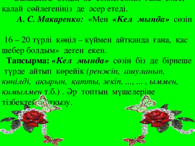 Балаңызға Сіздің не сөйлегеніңіз ғана емес, қалай сөйлегеніңіз де әсер етеді.   А. С. Макаренко: «Мен «Кел мында» сөзін  16 – 20 түрлі көңіл – күймен айтқанда ғана, қас шебер болдым» деген екен.  Тапсырма: «Кел мында» сөзін біз де бірнеше түрде айтып көрейік (ренжіп, ашуланып, көңілді, ақырын, қатты, зекіп, ..., ... , ыммен, қимылмен т.б.) . Әр топтың мүшелеріне тізбектей айтқызу.