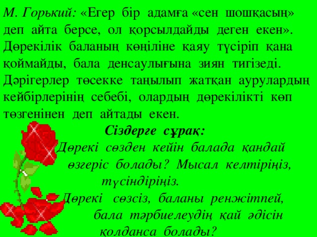 М. Горький: «Егер бір адамға «сен шошқасың» деп айта берсе, ол қорсылдайды деген екен». Дөрекілік баланың көңіліне қаяу түсіріп қана қоймайды, бала денсаулығына зиян тигізеді. Дәрігерлер төсекке таңылып жатқан аурулардың кейбірлерінің себебі, олардың дөрекілікті көп төзгенінен деп айтады екен. Сіздерге сұрақ:  Дөрекі сөзден кейін балада қандай   өзгеріс болады? Мысал келтіріңіз,  түсіндіріңіз.  Дөрекі сөзсіз, баланы ренжітпей,   бала тәрбиелеудің қай әдісін қолданса болады?